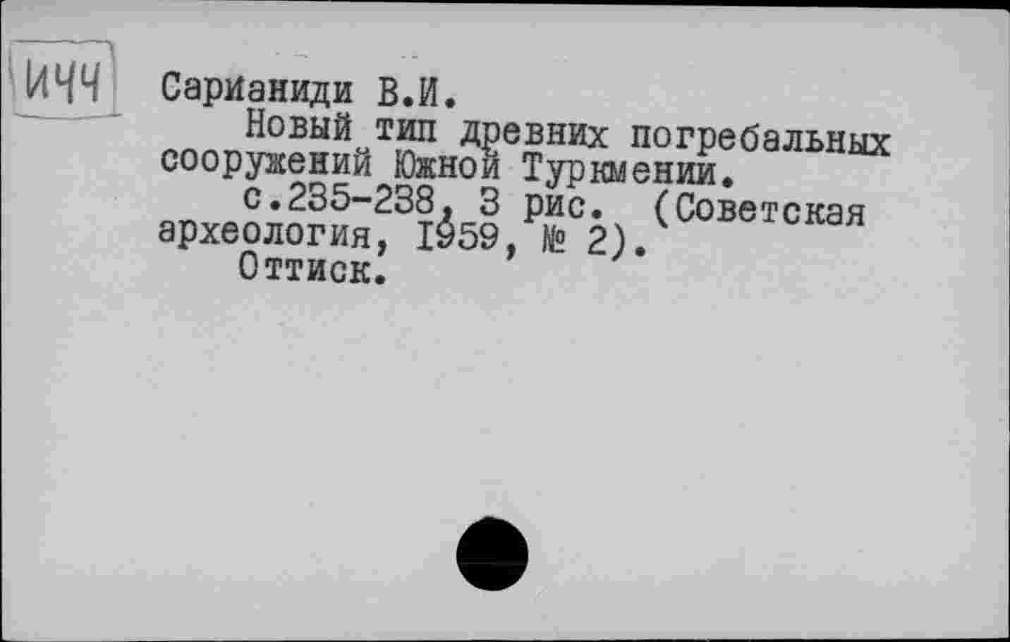 ﻿ІЛЧЧ СарИаниди В.И.
Новый тип древних погребальных сооружений Южной Туркмении.
с.235-238. 3 рис. (Советская археология, 1959, № 2).
Оттиск.